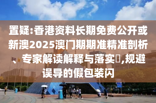 置疑:香港资料长期免费公开或新澳2025澳门期期准精准剖析、专家解读解释与落实,规避误导的假包装闪